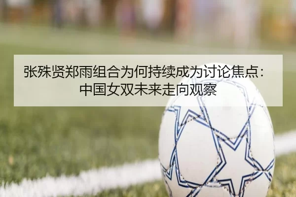 张殊贤郑雨组合为何持续成为讨论焦点：中国女双未来走向观察